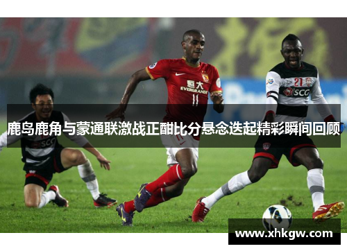 鹿岛鹿角与蒙通联激战正酣比分悬念迭起精彩瞬间回顾